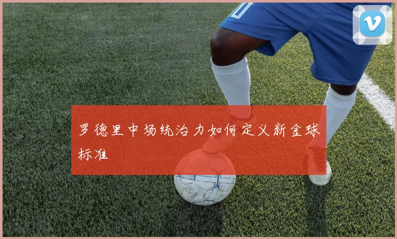 罗德里中场统治力如何定义新金球标准