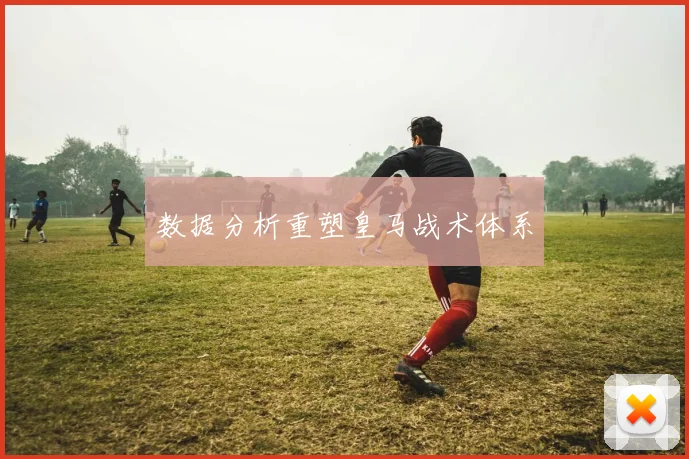 数据分析重塑皇马战术体系