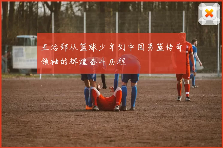 王治郅从篮球少年到中国男篮传奇领袖的辉煌奋斗历程