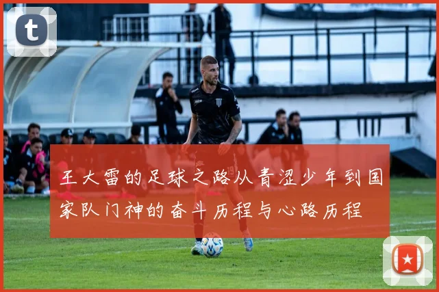 王大雷的足球之路从青涩少年到国家队门神的奋斗历程与心路历程