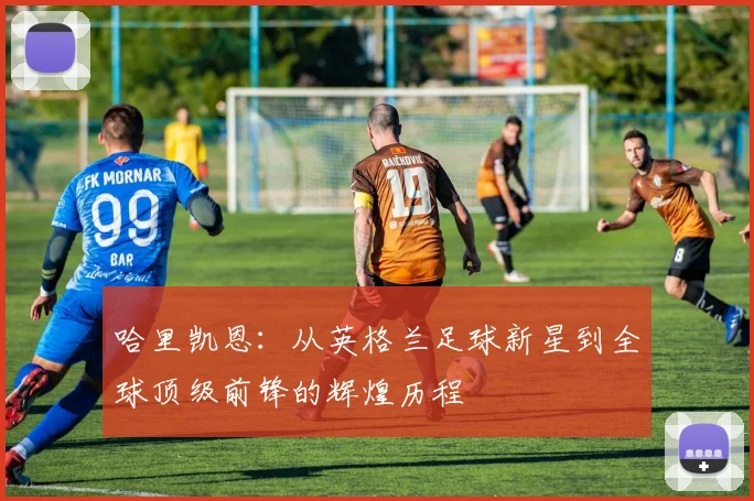 哈里凯恩：从英格兰足球新星到全球顶级前锋的辉煌历程