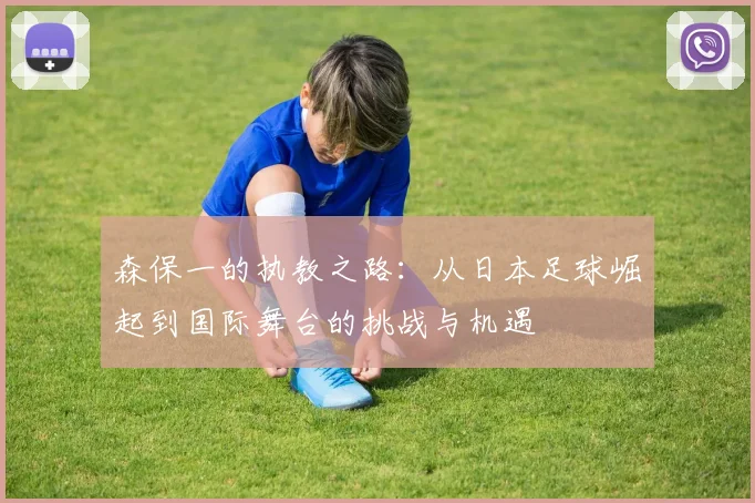 森保一的执教之路：从日本足球崛起到国际舞台的挑战与机遇