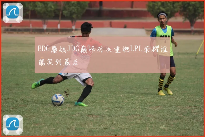 EDG鏖战JDG巅峰对决重燃LPL荣耀谁能笑到最后