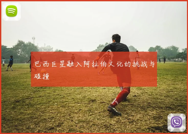 巴西巨星融入阿拉伯文化的挑战与碰撞