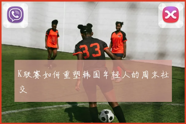 K联赛如何重塑韩国年轻人的周末社交