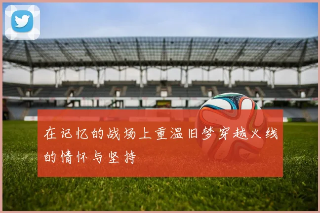 在记忆的战场上重温旧梦穿越火线的情怀与坚持
