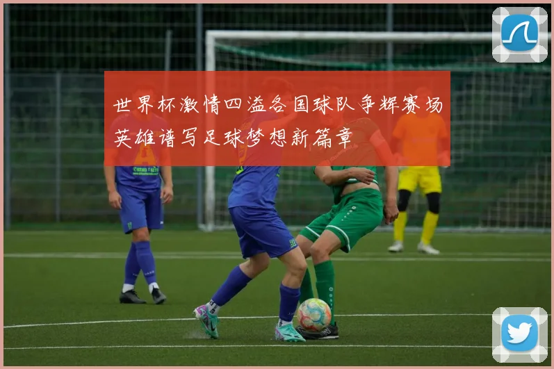 世界杯激情四溢各国球队争辉赛场英雄谱写足球梦想新篇章
