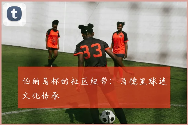伯纳乌杯的社区纽带：马德里球迷文化传承
