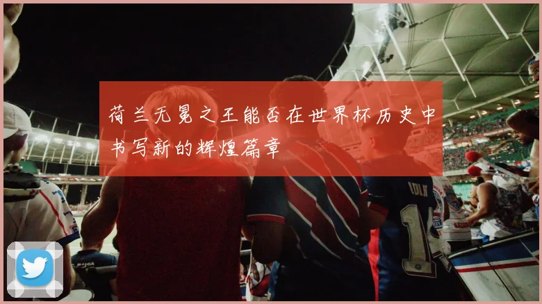 荷兰无冕之王能否在世界杯历史中书写新的辉煌篇章