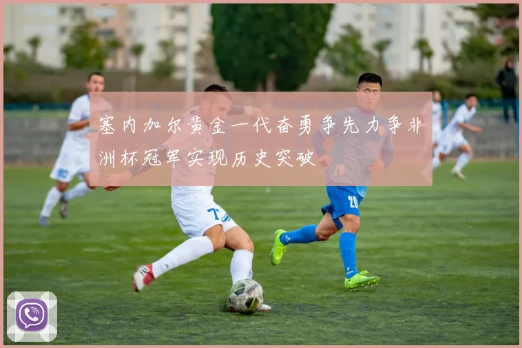 塞内加尔黄金一代奋勇争先力争非洲杯冠军实现历史突破