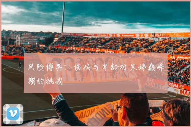风险博弈：伤病与年龄对朱婷巅峰期的挑战