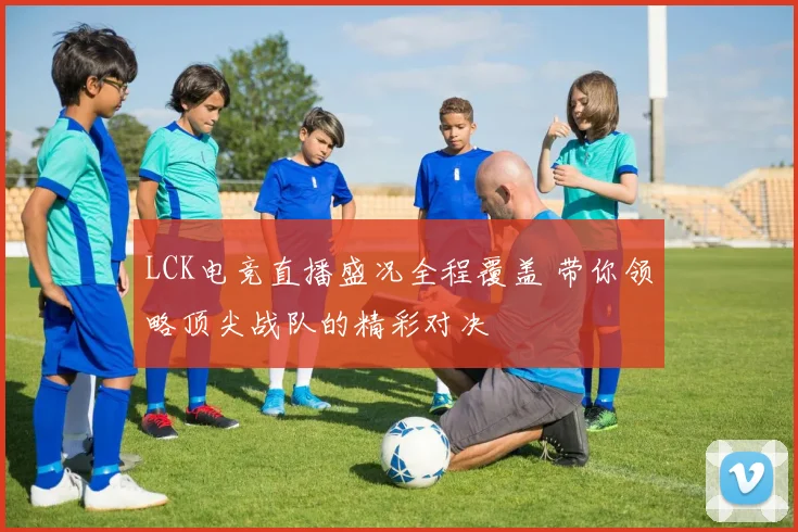 LCK电竞直播盛况全程覆盖 带你领略顶尖战队的精彩对决