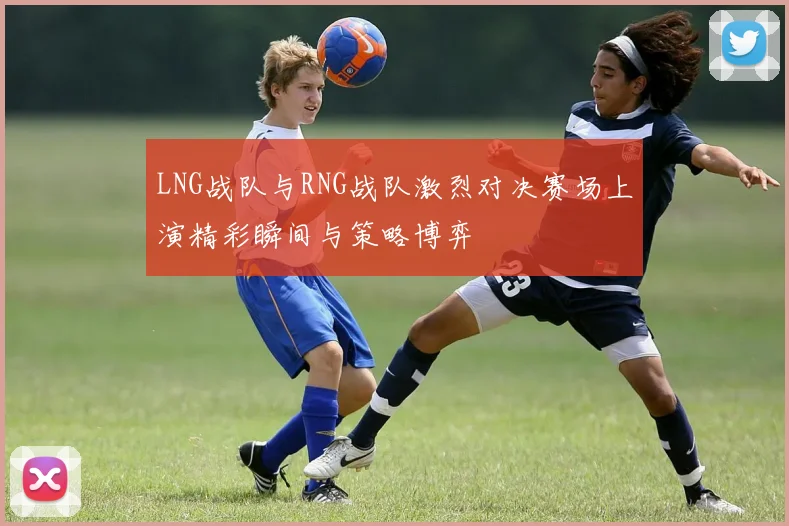 LNG战队与RNG战队激烈对决赛场上演精彩瞬间与策略博弈