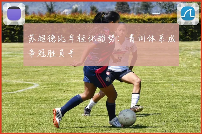 苏超德比年轻化趋势：青训体系成争冠胜负手