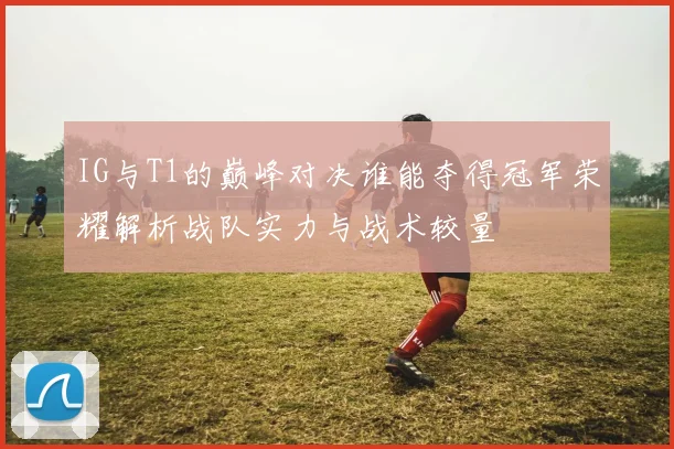 IG与T1的巅峰对决谁能夺得冠军荣耀解析战队实力与战术较量